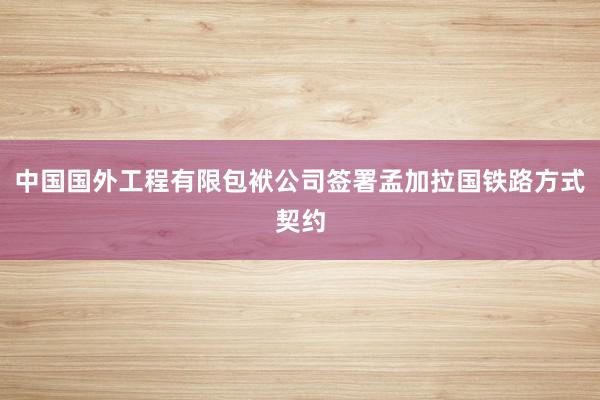 中国国外工程有限包袱公司签署孟加拉国铁路方式契约