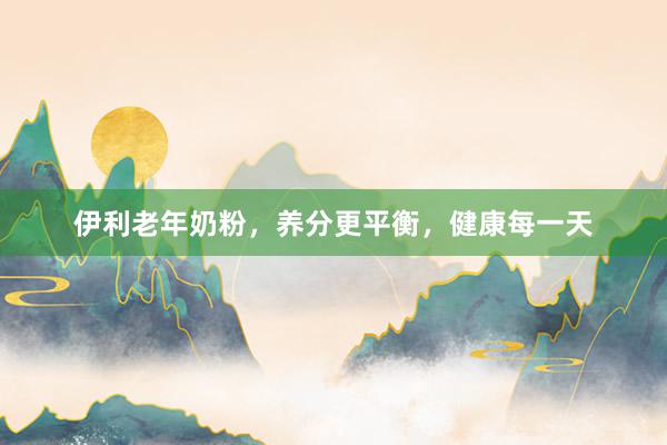 伊利老年奶粉，养分更平衡，健康每一天