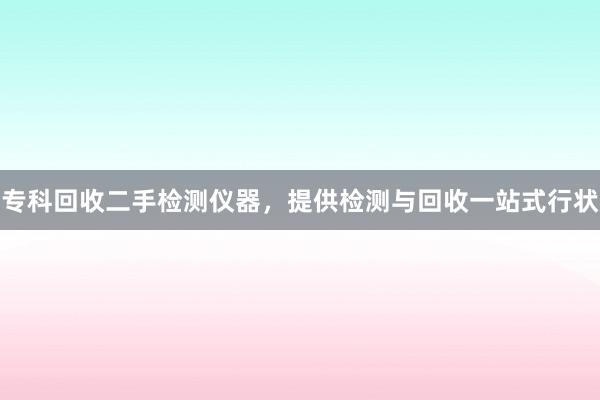 专科回收二手检测仪器，提供检测与回收一站式行状