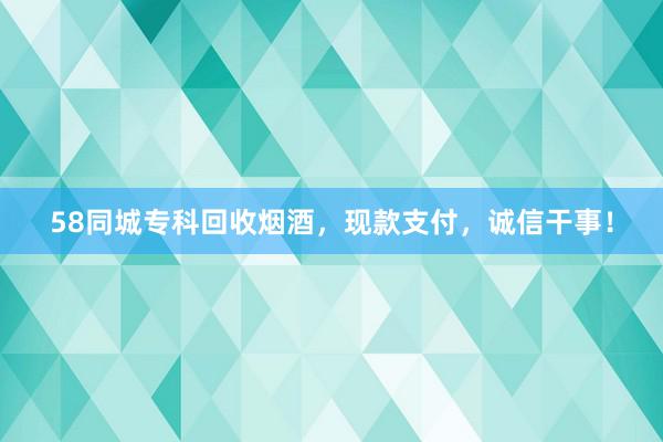 58同城专科回收烟酒，现款支付，诚信干事！
