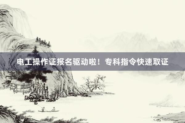 电工操作证报名驱动啦！专科指令快速取证