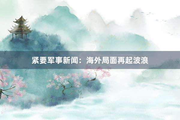 紧要军事新闻：海外局面再起波浪