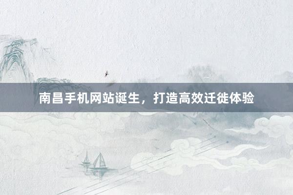 南昌手机网站诞生，打造高效迁徙体验
