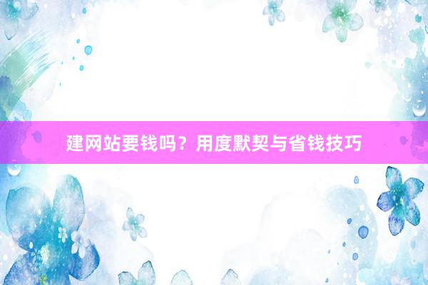 建网站要钱吗？用度默契与省钱技巧